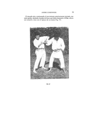 ANDRE LEMONNIER                               50

  El atacado gira, continuando el movimiento anteriormente iniciado, con
toda rapidez, quitando el golpe de brazo que había intentado el Uke, ahora
sin tomarlo, sino con el apoyo de su mano Fig. 37).




                                 FIG. 37
 