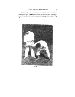 AIKIDO Técnicas de Defensa Persona!                51

    Continuando el movimiento, ahora el Tori toma con vigor la
muñeca del otro. El Uke queda, como se advierte en la fotografía,
con su brazo derecho totalmente extendido y algo hacia abajo . (Fig.
38




                           Fig. 38
 