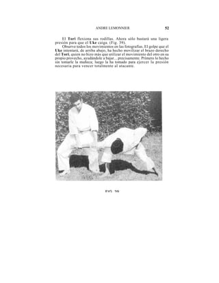 ANDRE LEMONNIER                            52

     El Tori flexiona sus rodillas. Ahora sólo bastará una ligera
presión para que el Uke caiga. (Fig. 39).
     Observe todos los movimientos en las fotografías. El golpe que el
Uke intentará, de arriba abajo, ha hecho movilizar el brazo derecho
del Tori, quien no hizo más que utilizar el movimiento del otro en su
propio provecho, ayudándole a bajar... precisamente. Primero lo hecho
sin tomarle la muñeca; luego la ha tomado para ejercer la presión
necesaria para vencer totalmente al atacante.




                              FIG 39
 