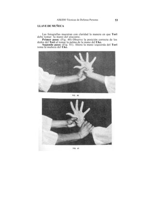 AIKIDO Técnicas de Defensa Persona:          53

LLAVE DE MUÑECA

   Las fotografías muestran con claridad la manera en que Tori
debe tomar la mano del atacante.
   Primer paso: (Fig. 40) Observe la posición correcta de los
dedos del Tori al tomar la palma de la mano del Uke.
    Segundo paso: (Fig. 41). Ahora la mano izquierda del Tori
toma la muñeca del Uke.
 