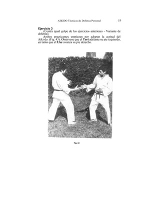 AIKIDO Técnicas de Defensa Personal               55

Ejercicio 3
     (Contra igual golpe de los ejercicios anteriores - Variante de
defensa).
    Ambos practicantes empiezan por adoptar la actitud del
Aiki-do. (Fig. 43). Obsérvese que el Tori adelanta su pie izquierdo,
en tanto que el Uke avanza su pie derecho.




                             Fig. 43
 