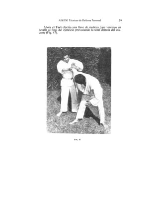 AIKIDO Técnicas de Defensa Personal              59

    Ahora el Tori efectúa una llave de muñeca (que veremos en
detalle al final del ejercicio provocando la total derrota del ata-
cante (Fig. 47).




                             FIG. 47
 