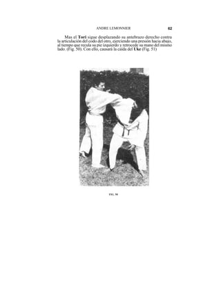 ANDRE LEMONNIER                             62

     Mas el Tori sigue desplazando su antebrazo derecho contra
la articulación del codo del otro, ejerciendo una presión hacia abajo,
al tiempo que recula su pie izquierdo y retrocede su mano del mismo
lado. (Fig. 50). Con ello, causará la caída del Uke (Fig. 51)




                               FIG. 50
 