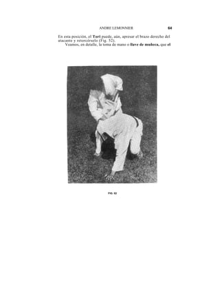 ANDRE LEMONNIER                         64

En esta posición, el Tori puede, aún, apresar el brazo derecho del
atacante y retorcérselo (Fig. 52).
    Veamos, en detalle, la toma de mano o llave de muñeca, que el




                             FIG. 52
 