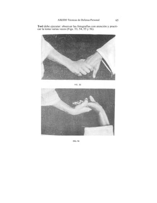AIKIDO Técnicas de Defensa Personal              65

Tori debe ejecutar: observar las fotografías con atención y practi-
car la toma varias veces (Figs. 53, 54, 55 y 56).




                             FIG. 54
 