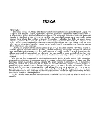 TÉCNICAS
  SHIZENTAI
      (Postura o actitud del Aikido antes de empezar el combate) la posición es fundamental. De pie, con
 la espalda bien derecha. Los pies, ligeramente separados, guardando siempre una cierta distancia entre sí.
 Si esta distancia no está bien calculada se dificulta la acción. Cuando es excesiva o. cuando es demasiado
 pequeña, la estabilidad no es la perfecta. Un pie debe estar algo más adelantado que el otro, con las puntas
 mirando hacia afuera. Las rodillas levemente flexionadas y relajadas. Los dedos de ambas mano
 extendidos, enfrente del cuerpo, a la altura de la cintura. Codos, levemente flexionados. Los pulgares, hacia
 arriba. Debe adoptarse esta posición de la manera más natural posible; de modo que si usted siente que no se
 halla cómodo, que se fatiga, es señal clara de que no ha adoptado la postura correcta. Los músculos no
 deben estar tensos, sino naturales.
     Observe con detenimiento las dos fotografías (Figs. 1 y 2), muestran la forma correcta de adoptar la
actitud o posición desde tres ángulos distintos, y repita el ejercicio hasta lograr hacerlo con corrección
tanto por el lado izquierdo como por el derecho. Repetimos: la espalda erguida. El peso de la parte superior
del cuerpo apoyado con comodidad, sin esfuerzos, y en buen equilibrio sobre la mitad inferior. Los ojos,
firmes sobre los del. adversario. Esto es también fundamental. Una migada firme y serena ya infunde
respecto.
     Una posición defectuosa resta á las técnicas gran parte de su eficacia. Ejercite durante varias sesiones de
entrenamiento únicamente la manera de adoptar la correcta posición. Recuerde que en Aikido nada debe
hacerse de manera exagerada o forzada,; siempre debe estar presente la naturalidad. Si la posición es
buena, se advertirá en la ejecución de una toma una evidente armonía, simetría y soltura. Cuando la
posición adoptada no es la correcta, los movimientos aparecerán torpes, forzados, antinaturales. Sin una
buena posición no existe progreso posible en el Aikido. Por otra parte, cuando en el curso de las
prácticas se advierte que una persona se relaja hasta el punto de perder la posición correcta, es un
evidente indicio de su falta de forma. Por lo cual se recomienda realizar un especial esfuerzo y tratar de
cultivar con intensidad la buena posición.
     Repita constantemente, durante unos cuantos días —inclusive entre un ejercicio y otro— la práctica de la
posición.
 