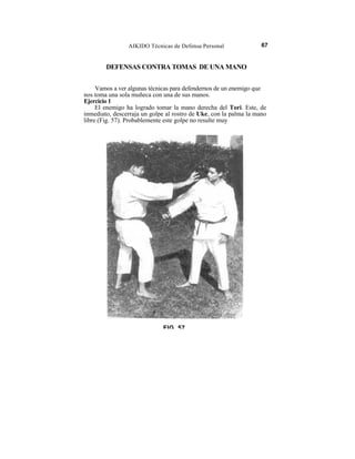 AIKIDO Técnicas de Defensa Personal                67


        DEFENSAS CONTRA TOMAS DE UNA MANO


     Vamos a ver algunas técnicas para defendernos de un enemigo que
nos toma una sola muñeca con una de sus manos.
Ejercicio 1
     El enemigo ha logrado tomar la mano derecha del Tori. Este, de
inmediato, descerraja un golpe al rostro de Uke, con la palma la mano
libre (Fig. 57). Probablemente este golpe no resulte muy




                              FIG 57
 
