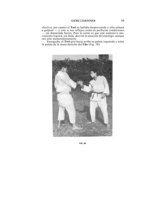ANDRE LEMONNIER                          68

efectivo, por cuanto el Tori se hallaba desprevenido y sólo atinará
a golpear — y esto si sus reflejos están en perfectas condiciones
— sin demasiada fuerza. Pero lo cierto es que este sorpresivo mo-
vimiento logrará, sin duda, desviar la atención del enemigo, aunque
sea solo momentáneamente.
    Enseguida, el Tori gira hacia arriba su palma izquierda y toma
la palma de la mano derecha del Uke (Fig. 58).




                              FIG. 58
 