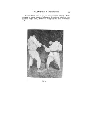 AIKIDO Técnicas de Defensa Personal            69

    El Tori tirará todo lo que sea necesario para liberarse de la
toma de su mano izquierda, al mismo tiempo que mantiene con
vigor su propia toma, efectuando enseguida una llave de muñeca
(Fig. 59).
 