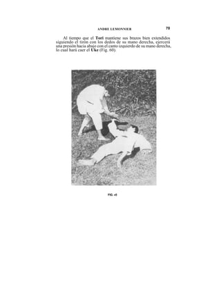 ANDRE LEMONNIER                         70

    Al tiempo que el Tori mantiene sus brazos bien extendidos
siguiendo el tirón con los dedos de su mano derecha, ejercerá
una presión hacia abajo con el canto izquierdo de su mano derecha,
lo cual hará caer el Uke (Fig. 60).




                             FIG. «0
 