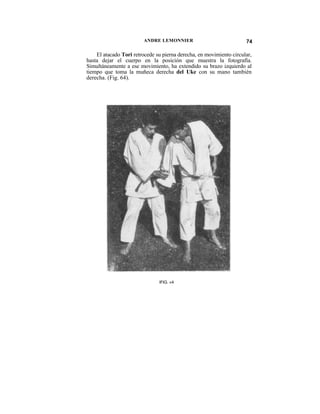 ANDRE LEMONNIER                              74

    El atacado Tori retrocede su pierna derecha, en movimiento circular,
hasta dejar el cuerpo en la posición que muestra la fotografía.
Simultáneamente a ese movimiento, ha extendido su brazo izquierdo al
tiempo que toma la muñeca derecha del Uke con su mano también
derecha. (Fig. 64).




                               IFIG. «4
 