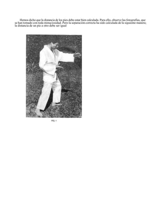 Hemos dicho que la distancia de los pies debe estar bien calculada. Para ello, observe las fotografías, que
se han tomado con toda minuciosidad. Pero la separación correcta ha sido calculada de la siguiente manera;
la distancia de un pie a otro debe ser igual




                               FIG. 1
 