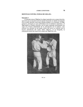 ANDRE LEMONNIER                               76

DEFENSAS CONTRA TOMAS DE SOLAPA

Ejercicio 1
     El atacante toma al Tori por la solapa izquierda con su mano derecha;
agresión que el atacado trata dé repelar haciendo un rápido movimiento
con su mano derecha como para intentar golpear a su enemigo. El Uke,
entonces, protegerá su cara cubriéndose con el antebrazo izquierdo y el
Tori agarra su muñeca derecha, con la mano izquierda, presionando con
vigor en el hueso redondeado de la articulación de la muñeca, cara
exterior (La presión en ese punto crítico del nervio se efectúa con la
tercera articulación del cuarto dedo). Observe, en la fotografía, la
colocación exacta del canto de la mano del Tori (Fig. 66).




                                  FIG. 66
 