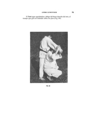 ANDRE LEMONNIER                              78

    El Tori sigue agachándose, debajo del brazo derecho del otro, al
tiempo que gira en redondo sobre los pies (Fig. 68).




                                 FIO. M
 