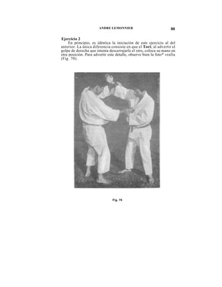 ANDRE LEMONNIER                              80

Ejercicio 2
     En principio, es idéntica la iniciación de este ejercicio al del
anterior. La única diferencia consiste en que el Tori, al advertir el
golpe de derecha que intenta descerrajarle el otro, coloca su mano en
otra posición. Para advertir este detalle, observe bien la foto* «rafia
(Fig. 70).




                                Fig. 70
 
