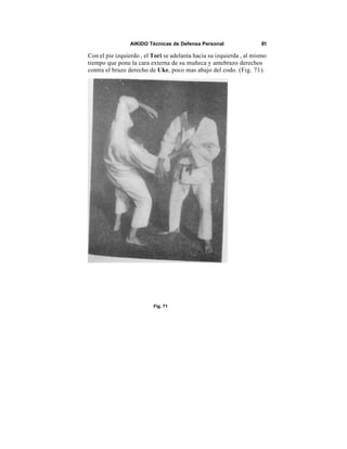 AIKIDO Técnicas de Defensa Personal                  81

Con el pie izquierdo , el Tori se adelanta hacia su izquierda , al mismo
tiempo que pone la cara externa de su muñeca y antebrazo derechos
contra el brazo derecho de Uke, poco mas abajo del codo. (Fig. 71).




                          Fig. 71
 