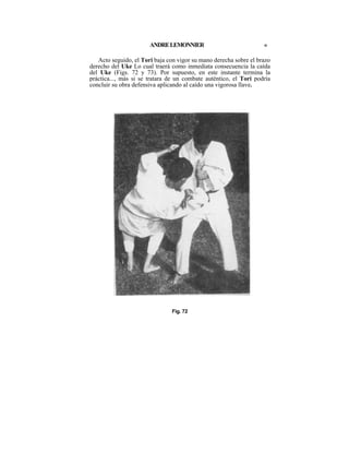 ANDRE LEMONNIER                             «

   Acto seguido, el Tori baja con vigor su mano derecha sobre el brazo
derecho del Uke Lo cual traerá como inmediata consecuencia la caída
del Uke (Figs. 72 y 73). Por supuesto, en este instante termina la
práctica..., más si se tratara de un combate auténtico, el Tori podría
concluir su obra defensiva aplicando al caído una vigorosa llave.




                               Fig. 72
 