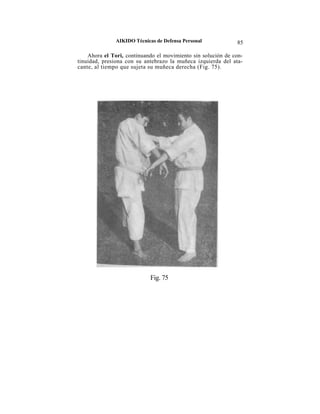 AIKIDO Técnicas de Defensa Personal            85

    Ahora el Tori, continuando el movimiento sin solución de con-
tinuidad, presiona con su antebrazo la muñeca izquierda del ata-
cante, al tiempo que sujeta su muñeca derecha (Fig. 75).




                             Fig. 75
 