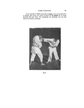 ANDRE LEMONNIER                        86

     Acto seguido el Tori retrocede un paso, con su pie derecho,
si tiempo que toma con vigor el dorso de la palma de la mano
derecha del otro (Fig. 76), quedando así tomando con sus dos
manos la muñeca enemiga.




                             Fig.76
 