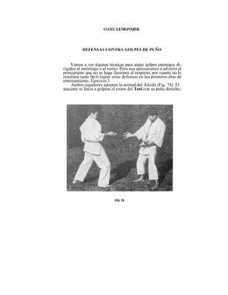 ANDRE LEMONNIER



          DEFENSAS CONTRA GOLPES DE PUÑO


    Vamos a ver algunas técnicas para atajar golpes enemigos di-
rigidos al estómago o al rostro. Pero nos apresuramos a advertir al
principiante que no se haga ilusiones al respecto, por cuanto no le
resultará nada fácil lograr estas defensas en los primeros días de
entrenamiento. Ejercicio 1
     Ambos jugadores adoptan la actitud del Aikido (Fig. 78). El
atacante se lanza a golpear el rostro del Tori con su puño derecho,




                             FIG. 78
 