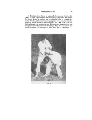 ANDBE LEMONNIEK                         90

    El Tori presiona hacia la izquierda la muñeca derecha del
Uke y al cabo, rápidamente, desliza su brazo izquierdo por debajo
del brazo, desde la muñeca que presionaba hasta el costado del
cuello del otro, al mismo tiempo que gira y con su mano derecha
desplaza hacia arriba el brazo derecho del Uke. Ver todas las
fotografías de esta secuencia con detenimiento para conocer con
más precisión todo el movimiento (Figs. 80 y 81) La acción que
hemos descrito, efectuada por el Tori, hará que el Uke caiga
 