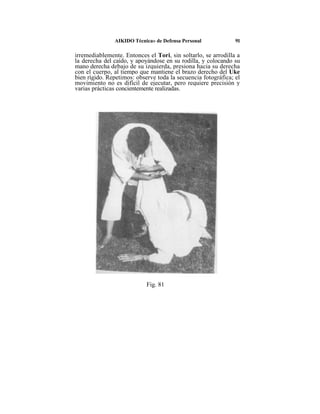 AIKIDO Técnica» de Defensa Personal             91

irremediablemente. Entonces el Tori, sin soltarlo, se arrodilla a
la derecha del caído, y apoyándose en su rodilla, y colocando su
mano derecha debajo de su izquierda, presiona hacia su derecha
con el cuerpo, al tiempo que mantiene el brazo derecho del Uke
bien rígido. Repetimos: observe toda la secuencia fotográfica; el
movimiento no es difícil de ejecutar, pero requiere precisión y
varias prácticas concientemente realizadas.




                            Fig. 81
 