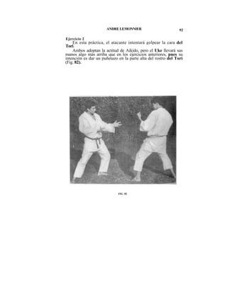 ANDRE LEMONNIER                          92

Ejercicio 2
    En esta práctica, el atacante intentará golpear la cara del
Tori.
    Ambos adoptan la actitud de Aikido, pero el Uke llevará sus
manos algo más arriba que en los ejercicios anteriores, pues su
intención es dar un puñetazo en la parte alta del rostro del Tori
(Fig. 82).




                             FIG 82
 