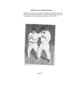 AIKIDO Técnicas de Defensa Personal                w

El atacante descerraja su golpe. El tori gira en redondo, hacia su
derecha, desviando el puñetazo, al mismo tiempo que toma, con
su izquierda, la muñeca derecha del atacante. (Fig. 83).




                       (Fig. 83).
 