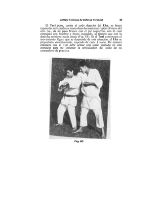 AIKIDO Técnicas de Defensa Personal             95

    El Tori pone, contra el codo derecho del Uke, su brazo
izquierdo; utilizando su mano derecha mantiene rígido el brazo del
otro As., da un paso brusco con el pie izquierdo, con lo cual
empujará con hombro y brazo izquierdo, al tiempo que con la
derecha presiona hacia abajo (Fig. 85). Si el Tori continuara el
movimiento lógico que se desprende de esta situación, el Uke se
proyectaría violentamente, cayendo de cara .1 suelo. De manera
entonces que el Ton debe actuar con sumo cuidado en este
ejercicio para no lesionar la articulación del codo de su
compañero de practica




                           Fig. 85
 