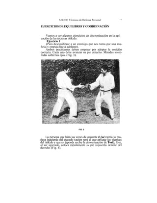 AIKIDO Técnicas de Defensa Personal               i >




EJERCICIOS DE EQUILIBRIO Y COORDINACIÓN


    Vamos a ver algunos ejercicios de sincronización en la apli-
cación de las técnicas Aikido.
     Ejercicio 1
    (Para desequilibrar a un enemigo que nos toma por una mu-
ñeca y empuja hacia adelante).
    Ambos practicantes deben empezar por adoptar la posición
correcta. Cada uno debe avanzar su pie derecho. Miradas soste-
nidas sobre los ojos. (Fig. 3).




                               FIG. 3



    La persona que hará las veces de atacante (Uke) toma la mu-
ñeca izquierda del atacado (quien será el que aplique las técnicas
del Aikido y que en japonés recibe la denominación de Tori), Este,
al ser agarrado, coloca rápidamente su pie izquierdo delante del
derecho (Fig. 4).
 