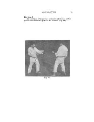 ANDRE LEMONNIER                   96

Ejercicio 3
    La acción de este ejercicio comienza adoptando ambos
practicantes la misma postura del anterior (Fig. 86).




                        Fig. 86).
 