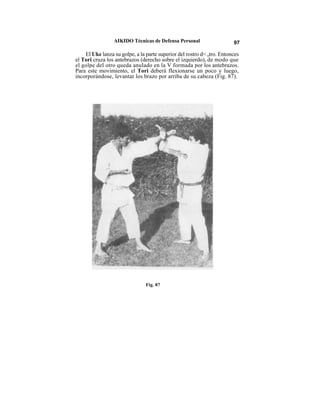 AIKIDO Técnicas de Defensa Personal                    97

    El Uke lanza su golpe, a la parte superior del rostro d< otro. Entonces
el Tori cruza los antebrazos (derecho sobre el izquierdo), de modo que
el golpe del otro queda anulado en la V formada por los antebrazos.
Para este movimiento, el Tori deberá flexionarse un poco y luego,
incorporándose, levantar los brazo por arriba de su cabeza (Fig. 87).




                                Fig. 87
 