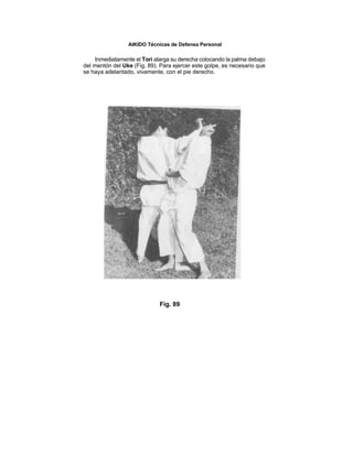 AIKIDO Técnicas de Defensa Personal

     Inmediatamente el Tori alarga su derecha colocando la palma debajo
del mentón del Uke (Fig. 89). Para ejercer este golpe, es necesario que
se haya adelantado, vivamente, con el pie derecho.




                             Fig. 89
 