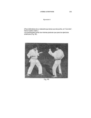 ANDRK LEMONNIER                            100



                            Ejercicio 4




(Para defenderse de un atacante que lanza sus dos puños, en "uno-dos",
hacia nuestro rostro.)
Los practicantes toman las mismas posturas que para los ejercicios
anteriores (Fig. 90).




                            Fig. 90
 