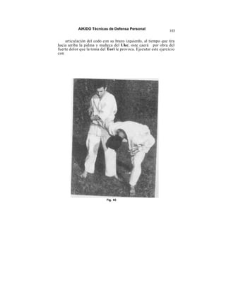 AIKIDO Técnicas de Defensa Personal
                                                                  103

    articulación del codo con su brazo izquierdo, al tiempo que tira
hacia arriba la palma y muñeca del Uke; oste caerá por obra del
fuerte dolor que la toma del Tori le provoca. Ejecutar este ejercicio
con




                            Fig. 93
 