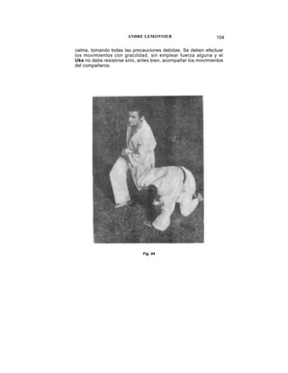 ANDRE LEMONNIER                         104

calma, tomando todas las precauciones debidas. Se deben efectuar
los movimientos con gracilidad, sin emplear fuerza alguna y el
Uke no debe resistirse sino, antes bien, acompañar los movimientos
del compañeros.




                              Fig. 94
 