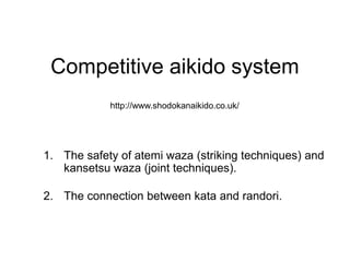 Competitive aikido system  http://www.shodokanaikido.co.uk/ The safety of atemi waza (striking techniques) and kansetsu waza (joint techniques). The connection between kata and randori.  