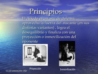 Principios El Aikido es un arte de defensa, aprovecha la fuerza del atacante (en sus distintas variantes) , logra el desequilibrio y finaliza con una proyección o inmovilización del oponente Proyección Inmovilización 