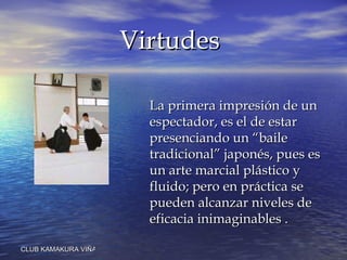 La primera impresión de un espectador, es el de estar presenciando un “baile tradicional” japonés, pues es un arte marcial plástico y fluido; pero en práctica se pueden alcanzar niveles de eficacia inimaginables   . Virtudes 