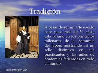 A pesar de ser un arte nacido hace poco más de 50 años, está basado en los principios milenarios de los Samuráis del Japón, mostrando así un sello distintivo en sus practicantes y las miles de academias federadas en todo el mundo.  Tradición 