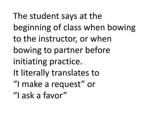 The student says at the beginning of class when bowing to the instructor, or when bowing to partner before initiating practice. It literally translates to“I make a request” or “I ask a favor”