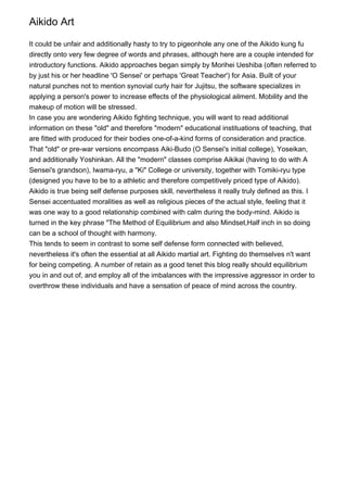 Aikido Art

It could be unfair and additionally hasty to try to pigeonhole any one of the Aikido kung fu
directly onto very few degree of words and phrases, although here are a couple intended for
introductory functions. Aikido approaches began simply by Morihei Ueshiba (often referred to
by just his or her headline 'O Sensei' or perhaps 'Great Teacher') for Asia. Built of your
natural punches not to mention synovial curly hair for Jujitsu, the software specializes in
applying a person's power to increase effects of the physiological ailment. Mobility and the
makeup of motion will be stressed.
In case you are wondering Aikido fighting technique, you will want to read additional
information on these "old" and therefore "modern" educational instituations of teaching, that
are fitted with produced for their bodies one-of-a-kind forms of consideration and practice.
That "old" or pre-war versions encompass Aiki-Budo (O Sensei's initial college), Yoseikan,
and additionally Yoshinkan. All the "modern" classes comprise Aikikai (having to do with A
Sensei's grandson), Iwama-ryu, a "Ki" College or university, together with Tomiki-ryu type
(designed you have to be to a athletic and therefore competitively priced type of Aikido).
Aikido is true being self defense purposes skill, nevertheless it really truly defined as this. I
Sensei accentuated moralities as well as religious pieces of the actual style, feeling that it
was one way to a good relationship combined with calm during the body-mind. Aikido is
turned in the key phrase "The Method of Equilibrium and also Mindset,Half inch in so doing
can be a school of thought with harmony.
This tends to seem in contrast to some self defense form connected with believed,
nevertheless it's often the essential at all Aikido martial art. Fighting do themselves n't want
for being competing. A number of retain as a good tenet this blog really should equilibrium
you in and out of, and employ all of the imbalances with the impressive aggressor in order to
overthrow these individuals and have a sensation of peace of mind across the country.
 