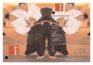 Manual del Principiante




I-     Introducción
- Historia del Aikido
- La Asociación
- El Maestro Tamura

II-    La Etiqueta
- El Equipo
- Las Armas
- Reglas del Dojo
- Reglas del Practicante
- Etiqueta sobre el Tatami

III-     Bases Técnicas
- Los   Fundamentos
- Los   Métodos de Ataque
- Las   Técnicas

IV-    Método Nacional de Aikido
- 6º Kyu
- 5º Kyu
- 4º Kyu
- 3º Kyu
- 2º Kyu
- 1º Kyu
- Requisitos de 1º a 5º dan

V-       Bibliografía



                Asociación Española de Técnicos de Aikido
                             Aikikai Español
 