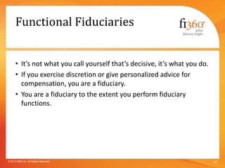 Functional Fiduciaries
• It’s not what you call yourself that’s decisive, it’s what you do.
• If you exercise discretion or give personalized advice for
compensation, you are a fiduciary.
• You are a fiduciary to the extent you perform fiduciary
functions.
12© 2013 fi360 Inc. All Rights Reserved
 
