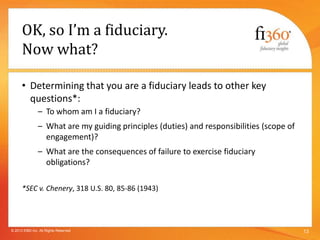 OK, so I’m a fiduciary.
Now what?
• Determining that you are a fiduciary leads to other key
questions*:
– To whom am I a fiduciary?
– What are my guiding principles (duties) and responsibilities (scope of
engagement)?
– What are the consequences of failure to exercise fiduciary
obligations?
*SEC v. Chenery, 318 U.S. 80, 85-86 (1943)
13© 2013 fi360 Inc. All Rights Reserved
 