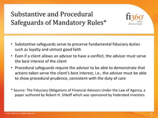 Substantive and Procedural
Safeguards of Mandatory Rules*
• Substantive safeguards serve to preserve fundamental fiduciary duties
such as loyalty and utmost good faith
• Even if a client allows an advisor to have a conflict, the advisor must serve
the best interest of the client
• Procedural safeguards require the advisor to be able to demonstrate that
actions taken serve the client’s best interest, i.e., the advisor must be able
to show procedural prudence, consistent with the duty of care
* Source: The Fiduciary Obligations of Financial Advisors Under the Law of Agency, a
paper authored by Robert H. Sitkoff which was sponsored by Federated Investors
15© 2013 fi360 Inc. All Rights Reserved
 
