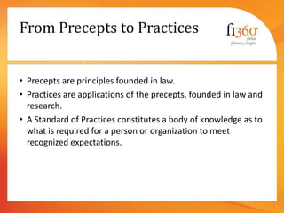 From Precepts to Practices
• Precepts are principles founded in law.
• Practices are applications of the precepts, founded in law and
research.
• A Standard of Practices constitutes a body of knowledge as to
what is required for a person or organization to meet
recognized expectations.
 
