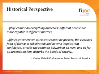 Historical Perspective
…[W]e cannot do everything ourselves; different people are
more capable in different matters.
…[I]n cases where we ourselves cannot be present, the vicarious
faith of friends is substituted; and he who impairs that
confidence, attacks the common bulwark of all men, and as far
as depends on him, disturbs the bonds of society…
- Cicero, 106-43 BC, Oration for Sextus Roscius of America
4© 2013 fi360 Inc. All Rights Reserved
 