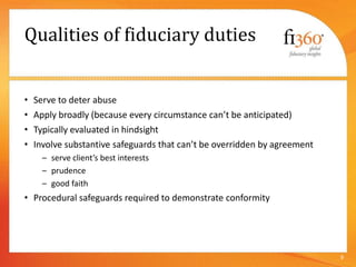Qualities of fiduciary duties
• Serve to deter abuse
• Apply broadly (because every circumstance can’t be anticipated)
• Typically evaluated in hindsight
• Involve substantive safeguards that can’t be overridden by agreement
– serve client’s best interests
– prudence
– good faith
• Procedural safeguards required to demonstrate conformity
9
 