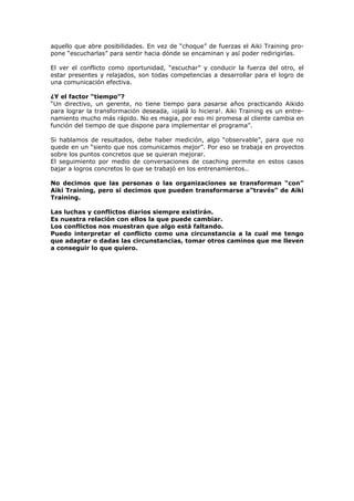 aquello que abre posibilidades. En vez de “choque” de fuerzas el Aiki Training pro-
pone “escucharlas” para sentir hacia dónde se encaminan y así poder redirigirlas.
El ver el conflicto como oportunidad, “escuchar” y conducir la fuerza del otro, el
estar presentes y relajados, son todas competencias a desarrollar para el logro de
una comunicación efectiva.
¿Y el factor “tiempo”?
“Un directivo, un gerente, no tiene tiempo para pasarse años practicando Aikido
para lograr la transformación deseada, ¡ojalá lo hiciera!. Aiki Training es un entre-
namiento mucho más rápido. No es magia, por eso mi promesa al cliente cambia en
función del tiempo de que dispone para implementar el programa”.
Si hablamos de resultados, debe haber medición, algo “observable”, para que no
quede en un “siento que nos comunicamos mejor”. Por eso se trabaja en proyectos
sobre los puntos concretos que se quieran mejorar.
El seguimiento por medio de conversaciones de coaching permite en estos casos
bajar a logros concretos lo que se trabajó en los entrenamientos..
No decimos que las personas o las organizaciones se transforman “con”
Aiki Training, pero sí decimos que pueden transformarse a”través” de Aiki
Training.
Las luchas y conflictos diarios siempre existirán.
Es nuestra relación con ellos la que puede cambiar.
Los conflictos nos muestran que algo está faltando.
Puedo interpretar el conflicto como una circunstancia a la cual me tengo
que adaptar o dadas las circunstancias, tomar otros caminos que me lleven
a conseguir lo que quiero.
 